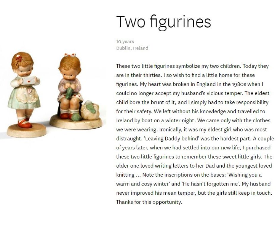 Two child-shaped figurines with story that says: These two little figurines symbolize my two children. Today they are in their thirties. I so wish to find a little home for these figurines. My heart was broken in England in the 1980s when I could no longer accept my husband’s vicious temper. The eldest child bore the brunt of it, and I simply had to take responsibility for their safety. We left without his knowledge and travelled to Ireland by boat on a winter night. We came only with the clothes we were wearing. Ironically, it was my eldest girl who was most distraught. 'Leaving Daddy behind' was the hardest part. A couple of years later, when we had settled into our new life, I purchased these two little figurines to remember these sweet little girls. The older one loved writing letters to her Dad and the youngest loved knitting … Note the inscriptions on the bases: 'Wishing you a warm and cosy winter' and 'He hasn’t forgotten me'. My husband never improved his mean temper, but the girls still keep in touch. Thanks for this opportunity.